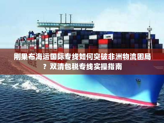 刚果布海运国际专线如何突破非洲物流困局？双清包税专线实操指南