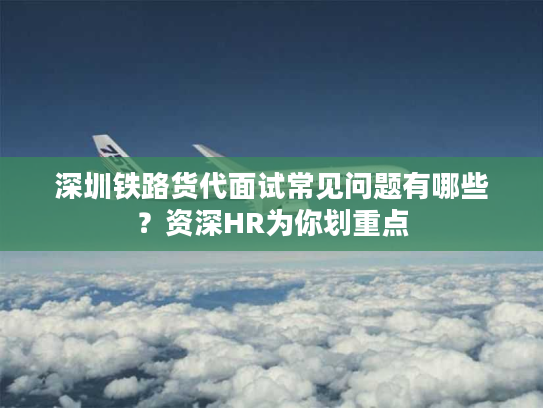 深圳铁路货代面试常见问题有哪些？资深HR为你划重点