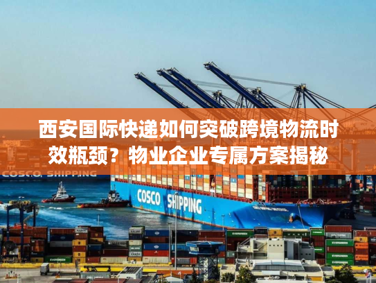 西安国际快递如何突破跨境物流时效瓶颈？物业企业专属方案揭秘