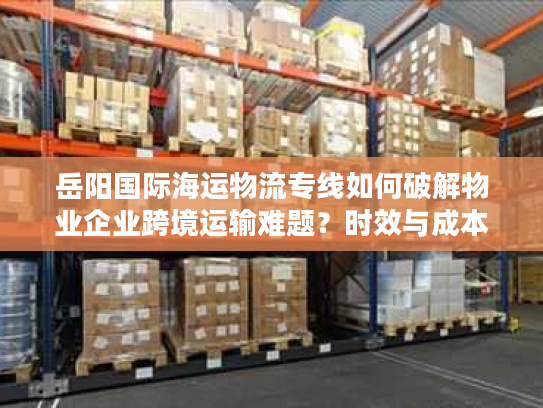 岳阳国际海运物流专线如何破解物业企业跨境运输难题?时效与成本双优化方案解析 岳阳国际海运物流专线如何破解物业企业跨境运输难题?时效与成本双优化方案解析