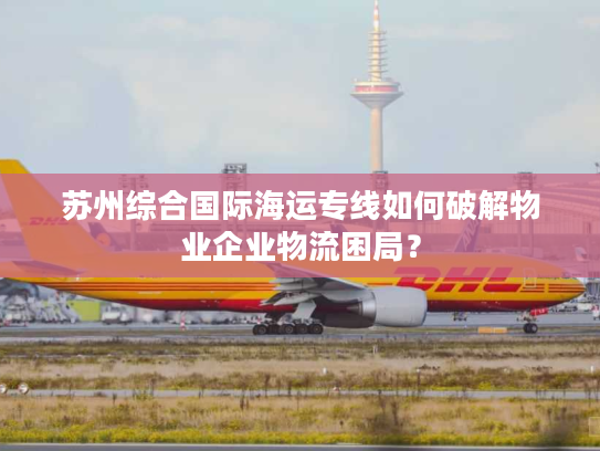 苏州综合国际海运专线如何破解物业企业物流困局？