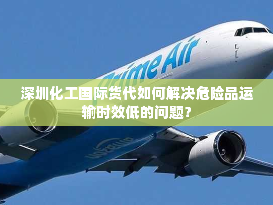 深圳化工国际货代如何解决危险品运输时效低的问题？