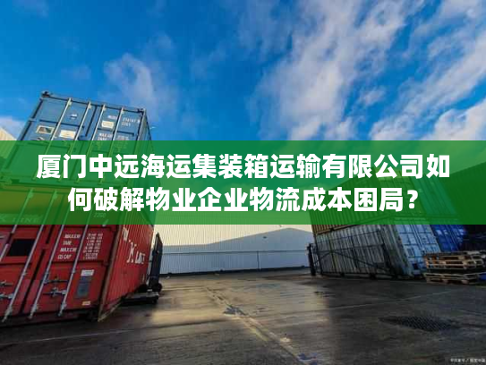 厦门中远海运集装箱运输有限公司如何破解物业企业物流成本困局？
