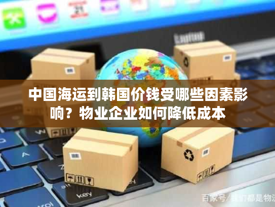中国海运到韩国价钱受哪些因素影响?物业企业如何降低成本 中国海运到韩国价钱受哪些因素影响?物业企业如何降低成本