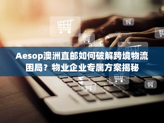 Aesop澳洲直邮如何破解跨境物流困局？物业企业专属方案揭秘