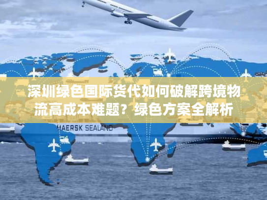 深圳绿色国际货代如何破解跨境物流高成本难题？绿色方案全解析