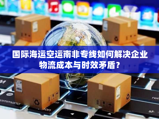 国际海运空运南非专线如何解决企业物流成本与时效矛盾？