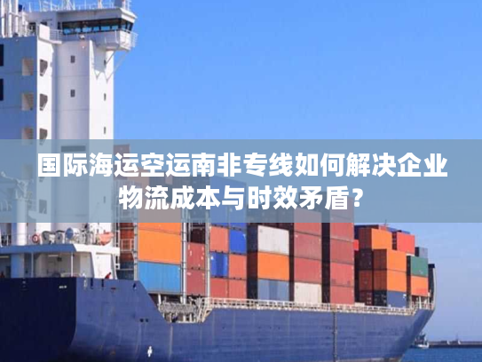国际海运空运南非专线如何解决企业物流成本与时效矛盾？