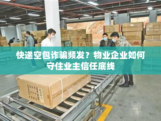 快递空包诈骗频发？物业企业如何守住业主信任底线