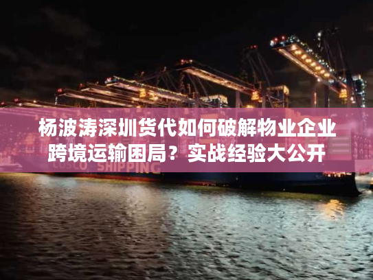 杨波涛深圳货代如何破解物业企业跨境运输困局？实战经验大公开