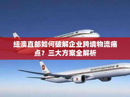 纽澳直邮如何破解企业跨境物流痛点？三大方案全解析