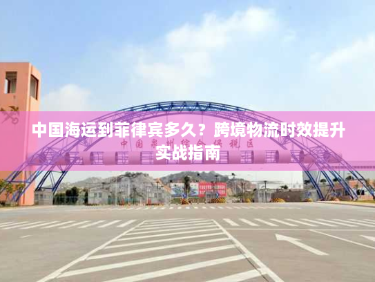 中国海运到菲律宾多久？跨境物流时效提升实战指南