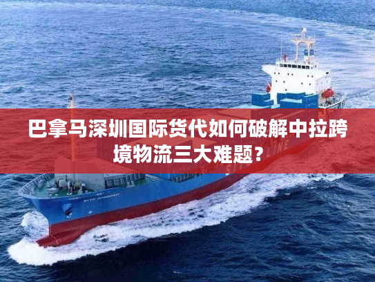 巴拿马深圳国际货代如何破解中拉跨境物流三大难题？