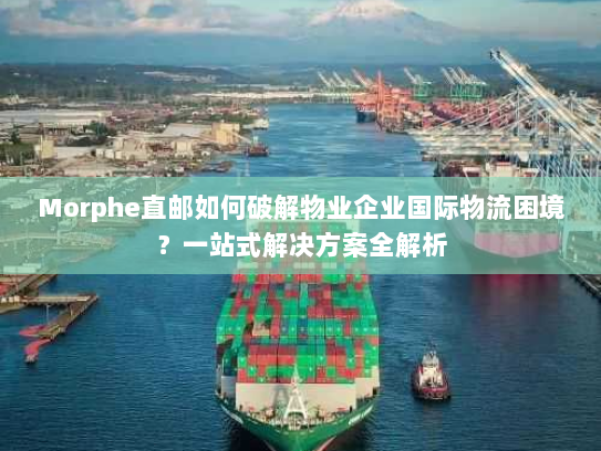 Morphe直邮如何破解物业企业国际物流困境？一站式解决方案全解析