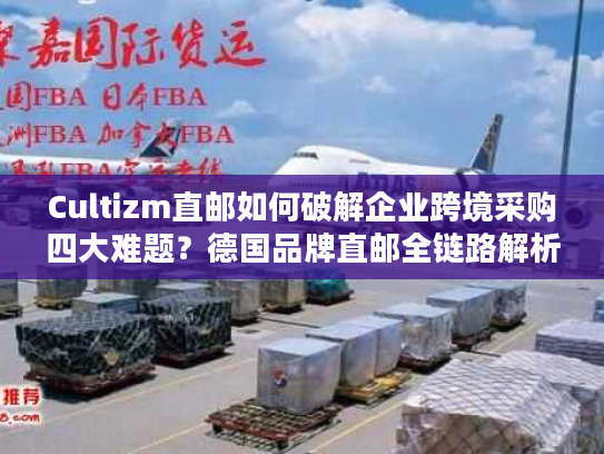 Cultizm直邮如何破解企业跨境采购四大难题?德国品牌直邮全链路解析 Cultizm直邮如何破解企业跨境采购四大难题?德国品牌直邮全链路解析