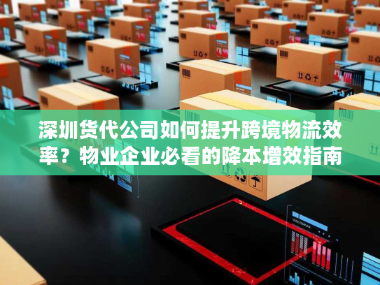 深圳货代公司如何提升跨境物流效率？物业企业必看的降本增效指南