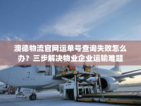 澳德物流官网运单号查询失败怎么办？三步解决物业企业运输难题