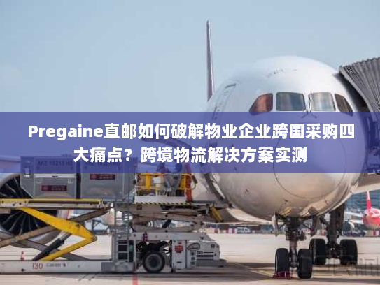 Pregaine直邮如何破解物业企业跨国采购四大痛点？跨境物流解决方案实测