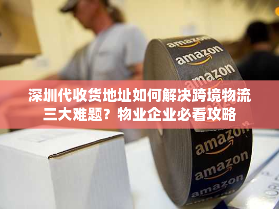 深圳代收货地址如何解决跨境物流三大难题?物业企业必看攻略 深圳代收货地址如何解决跨境物流三大难题?物业企业必看攻略