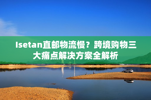 Isetan直邮物流慢？跨境购物三大痛点解决方案全解析