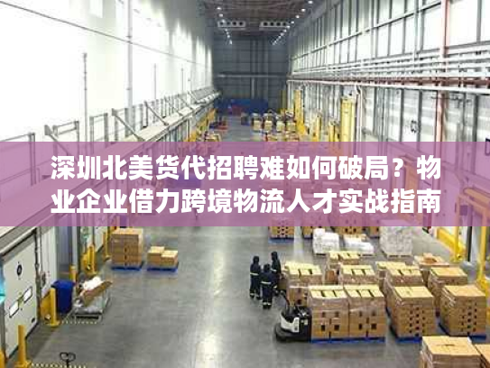 深圳北美货代招聘难如何破局？物业企业借力跨境物流人才实战指南