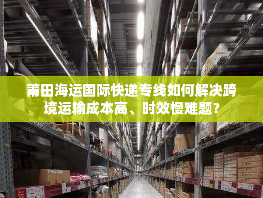 莆田海运国际快递专线如何解决跨境运输成本高、时效慢难题? 莆田海运国际快递专线如何解决跨境运输成本高、时效慢难题?