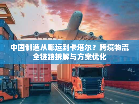 中国制造从哪运到卡塔尔？跨境物流全链路拆解与方案优化