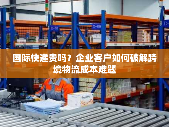 国际快递贵吗?企业客户如何破解跨境物流成本难题 国际快递贵吗?企业客户如何破解跨境物流成本难题
