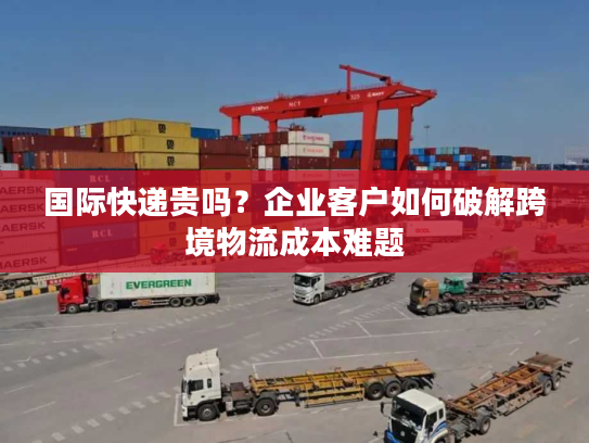 国际快递贵吗?企业客户如何破解跨境物流成本难题 国际快递贵吗?企业客户如何破解跨境物流成本难题