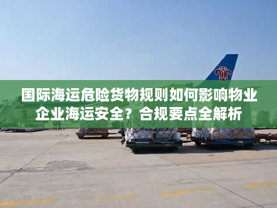 国际海运危险货物规则如何影响物业企业海运安全？合规要点全解析