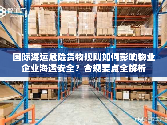 国际海运危险货物规则如何影响物业企业海运安全？合规要点全解析