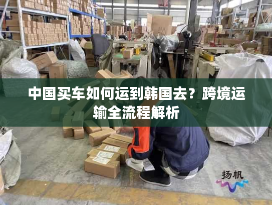 中国买车如何运到韩国去?跨境运输全流程解析 中国买车如何运到韩国去?跨境运输全流程解析
