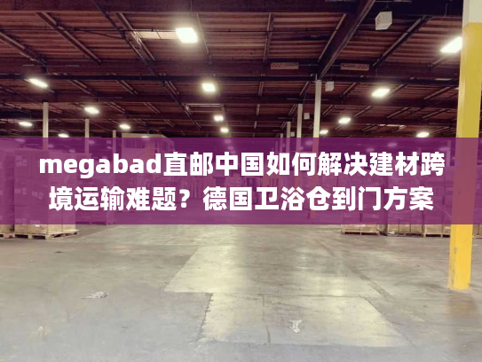 megabad直邮中国如何解决建材跨境运输难题？德国卫浴仓到门方案解析