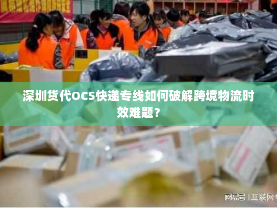 深圳货代OCS快递专线如何破解跨境物流时效难题？