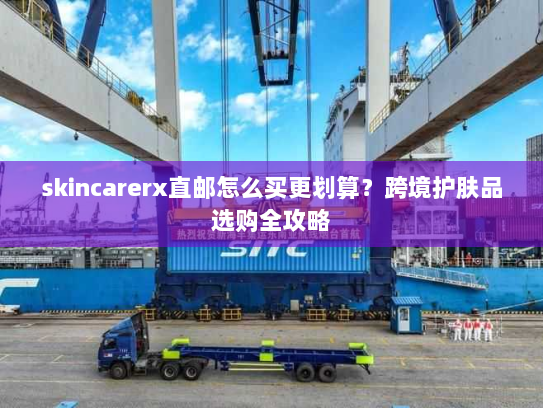 skincarerx直邮怎么买更划算？跨境护肤品选购全攻略