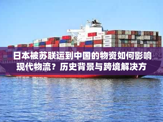 日本被苏联运到中国的物资如何影响现代物流？历史背景与跨境解决方案解析