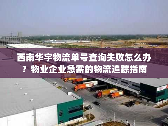西南华宇物流单号查询失败怎么办？物业企业急需的物流追踪指南