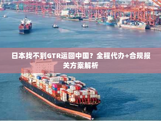 日本找不到GTR运回中国?全程代办+合规报关方案解析 日本找不到GTR运回中国?全程代办+合规报关方案解析