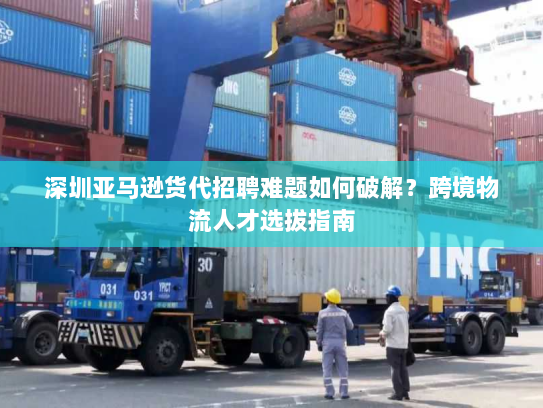 深圳亚马逊货代招聘难题如何破解?跨境物流人才选拔指南 深圳亚马逊货代招聘难题如何破解?跨境物流人才选拔指南