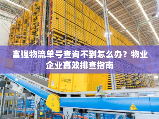 富强物流单号查询不到怎么办？物业企业高效排查指南