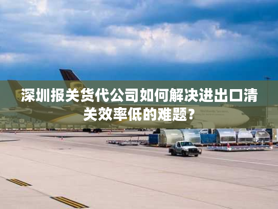 深圳报关货代公司如何解决进出口清关效率低的难题？