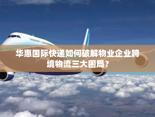 华惠国际快递如何破解物业企业跨境物流三大困局? 华惠国际快递如何破解物业企业跨境物流三大困局?