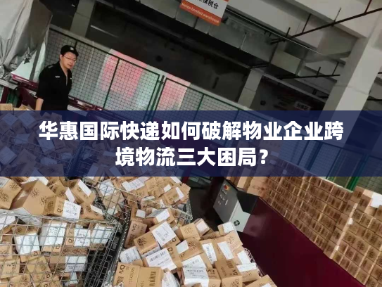 华惠国际快递如何破解物业企业跨境物流三大困局? 华惠国际快递如何破解物业企业跨境物流三大困局?