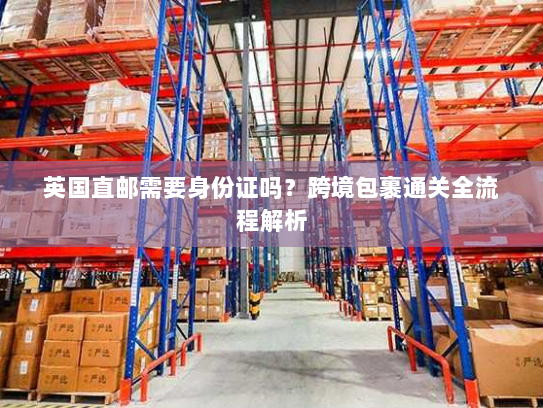 英国直邮需要身份证吗?跨境包裹通关全流程解析 英国直邮需要身份证吗?跨境包裹通关全流程解析