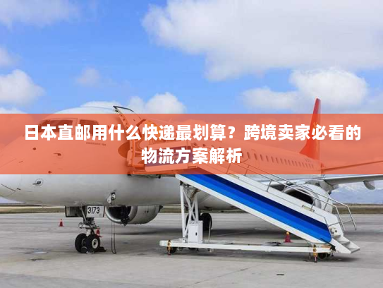 日本直邮用什么快递最划算？跨境卖家必看的物流方案解析