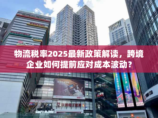 物流税率2025最新政策解读,跨境企业如何提前应对成本波动? 物流税率2025最新政策解读,跨境企业如何提前应对成本波动?