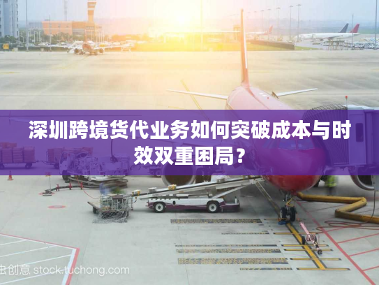 深圳跨境货代业务如何突破成本与时效双重困局？