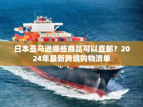 日本亚马逊哪些商品可以直邮？2024年最新跨境购物清单