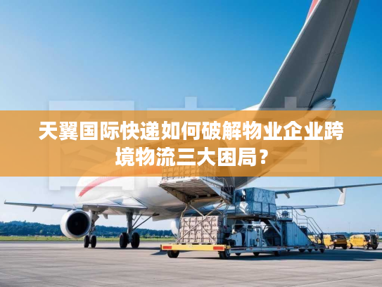 天翼国际快递如何破解物业企业跨境物流三大困局? 天翼国际快递如何破解物业企业跨境物流三大困局?