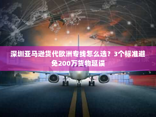 深圳亚马逊货代欧洲专线怎么选？3个标准避免200万货物延误
